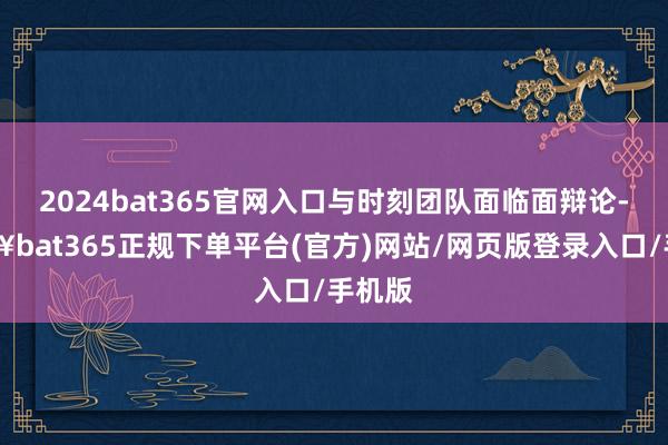 2024bat365官网入口与时刻团队面临面辩论-🔥bat365正规下单平台(官方)网站/网页版登录入口/手机版