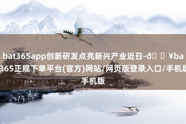 bat365app创新研发点亮新兴产业近日-🔥bat365正规下单平台(官方)网站/网页版登录入口/手机版