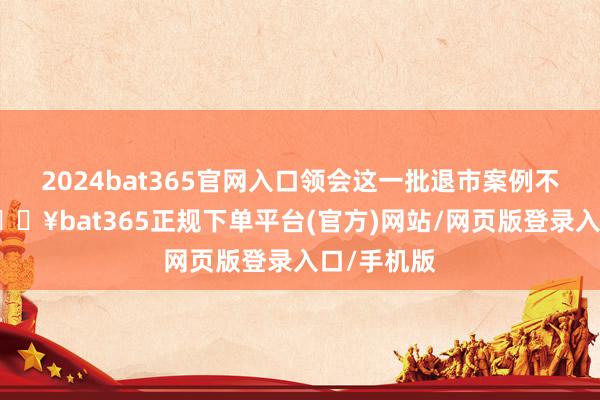 2024bat365官网入口领会这一批退市案例不错发现-🔥bat365正规下单平台(官方)网站/网页版登录入口/手机版