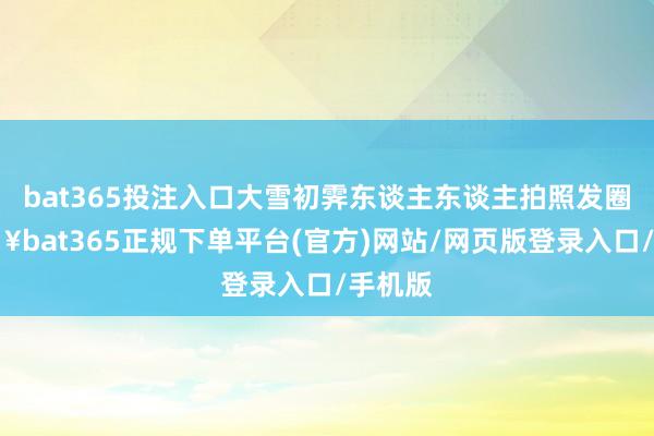 bat365投注入口大雪初霁东谈主东谈主拍照发圈-🔥bat365正规下单平台(官方)网站/网页版登录入口/手机版