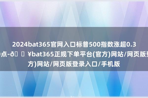 2024bat365官网入口标普500指数涨超0.3%初度站上6500点-🔥bat365正规下单平台(官方)网站/网页版登录入口/手机版