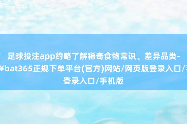 足球投注app约略了解稀奇食物常识、差异品类-🔥bat365正规下单平台(官方)网站/网页版登录入口/手机版
