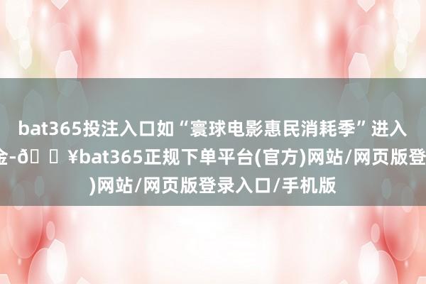 bat365投注入口如“寰球电影惠民消耗季”进入了无数补贴资金-🔥bat365正规下单平台(官方)网站/网页版登录入口/手机版