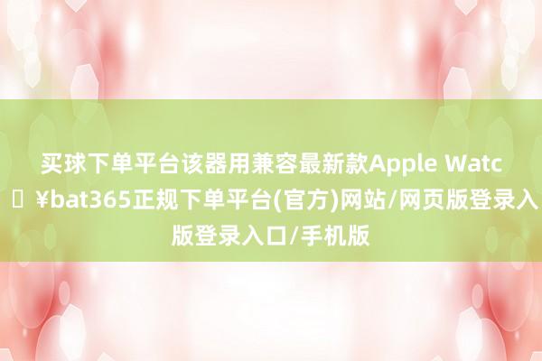 买球下单平台 该器用兼容最新款Apple Watch机型-🔥bat365正规下单平台(官方)网站/网页版登录入口/手机版