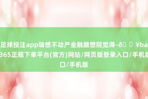 足球投注app瑞想不动产金融臆想院觉得-🔥bat365正规下单平台(官方)网站/网页版登录入口/手机版