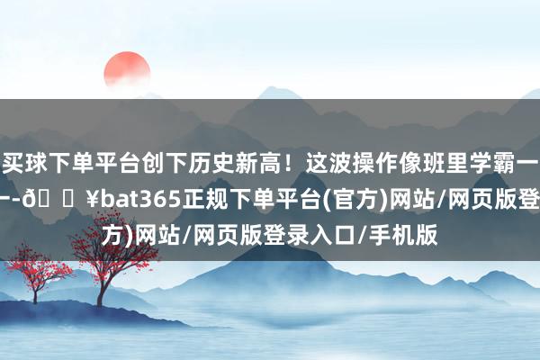 买球下单平台创下历史新高!这波操作像班里学霸一霎考了全班第一-🔥bat365正规下单平台(官方)网站/网页版登录入口/手机版