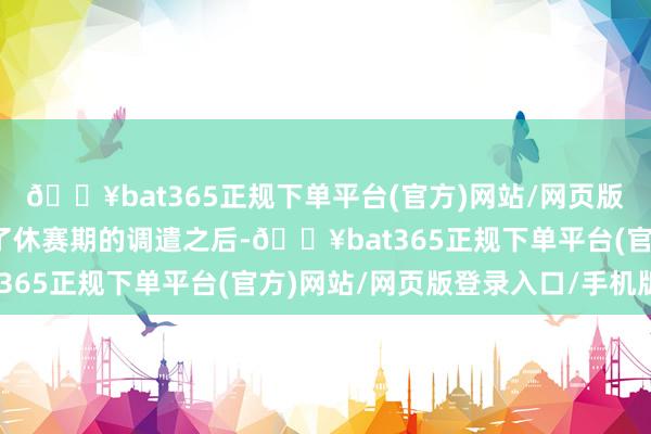 🔥bat365正规下单平台(官方)网站/网页版登录入口/手机版阅历了休赛期的调遣之后-🔥bat365正规下单平台(官方)网站/网页版登录入口/手机版