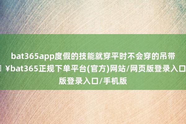 bat365app度假的技能就穿平时不会穿的吊带裙-🔥bat365正规下单平台(官方)网站/网页版登录入口/手机版