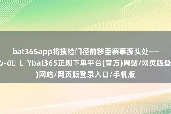 bat365app将搜检门径前移至赛事源头处——深圳湾体育中心-🔥bat365正规下单平台(官方)网站/网页版登录入口/手机版
