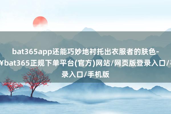 bat365app还能巧妙地衬托出衣服者的肤色-🔥bat365正规下单平台(官方)网站/网页版登录入口/手机版