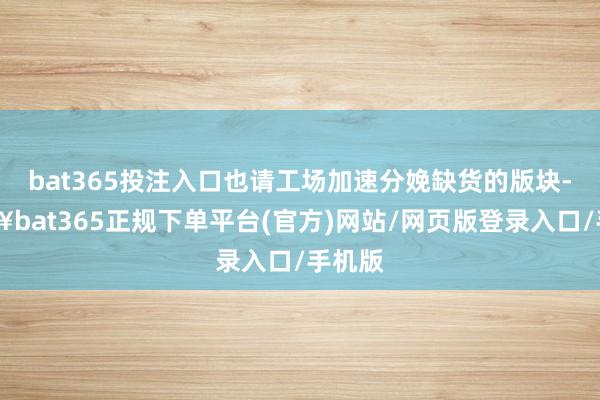 bat365投注入口也请工场加速分娩缺货的版块-🔥bat365正规下单平台(官方)网站/网页版登录入口/手机版
