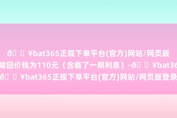 🔥bat365正规下单平台(官方)网站/网页版登录入口/手机版到期赎回价钱为110元(含临了一期利息)-🔥bat365正规下单平台(官方)网站/网页版登录入口/手机版